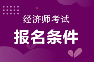 報名中級經濟師_考中級社工師報名條件_2018中級經濟報名條件