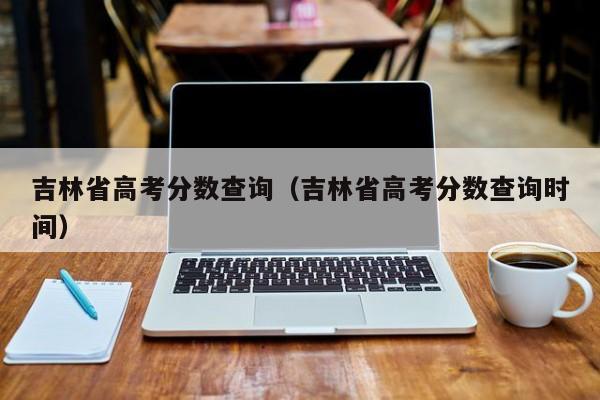 高考成績吉林省公布時間查詢_吉林省高考成績查詢_吉林省高考成績查詢方式