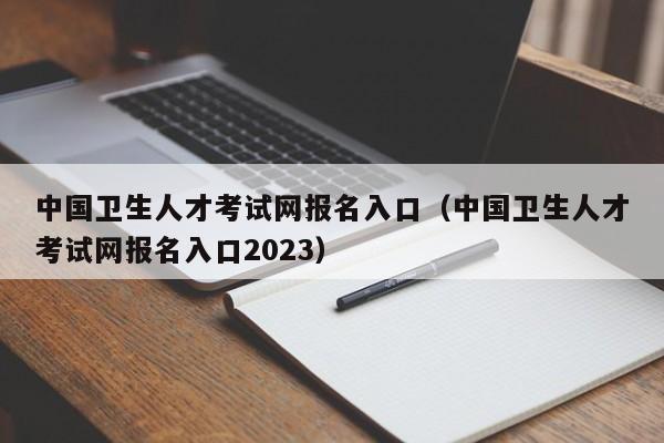 中國衛(wèi)生人才考試網報名入口（中國衛(wèi)生人才考試網報名入口2023）